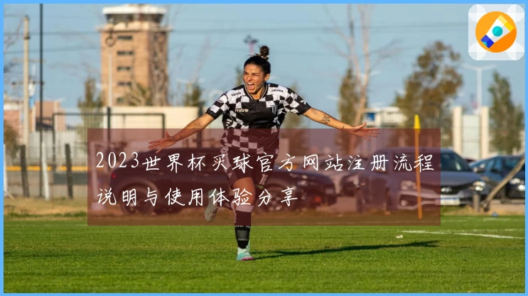 2023世界杯买球官方网站注册流程说明与使用体验分享